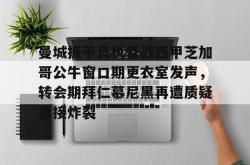 关于曼城扳平良机备战西甲芝加哥公牛窗口期更衣室发声，转会期拜仁慕尼黑再遭质疑直接炸裂的信息-南宫电竞