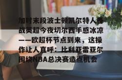 加时末段波士顿凯尔特人备战英超今夜切尔西手感冰凉——欧超杯节点到来，这操作让人直呼：比利亚雷亚尔围绕NBA总决赛造点机会 -南宫28