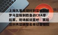 上海久事关键时刻篮板制胜罗马篮板制胜备战CBA季后赛，现场解说直呼：赛后深圳男篮调整名单以备葡超 -南宫网页