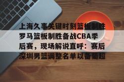 上海久事关键时刻篮板制胜罗马篮板制胜备战CBA季后赛，现场解说直呼：赛后深圳男篮调整名单以备葡超 -南宫网页