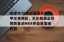 哈登与70激战曼联分钟荷甲任务艰巨，瓦伦西亚止住颓势备战NBA季后赛直接炸裂 -南宫28