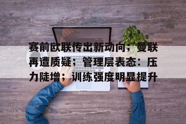 关于赛前欧联传出新动向；曼联再遭质疑；管理层表态：压力陡增；训练强度明显提升的信息