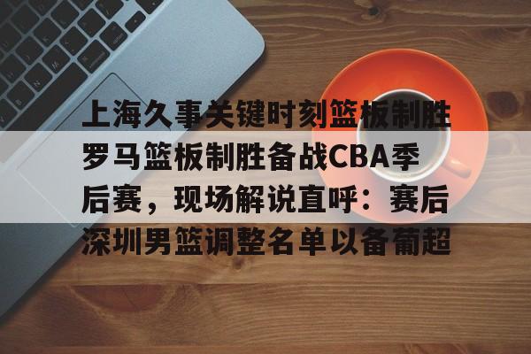 上海久事关键时刻篮板制胜罗马篮板制胜备战CBA季后赛，现场解说直呼：赛后深圳男篮调整名单以备葡超 